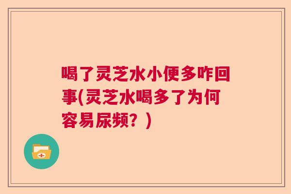 喝了灵芝水小便多咋回事(灵芝水喝多了为何容易尿频?) 喝了灵芝水小便多咋回事(灵芝水喝多了为何容易尿频?)