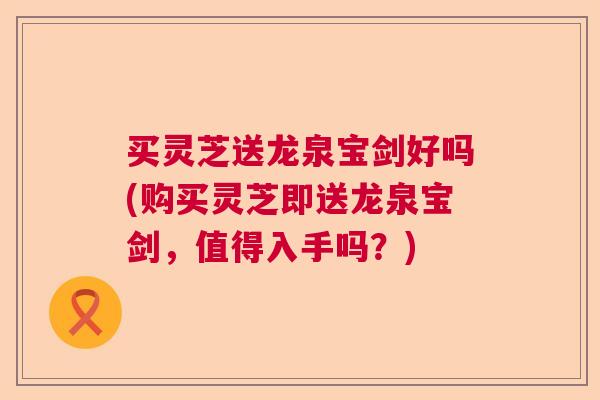 买灵芝送龙泉宝剑好吗(购买灵芝即送龙泉宝剑，值得入手吗？)