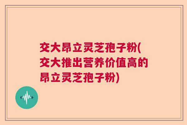 交大昂立灵芝孢子粉(交大推出营养价值高的昂立灵芝孢子粉) 交大昂立灵芝孢子粉(交大推出营养价值高的昂立灵芝孢子粉)