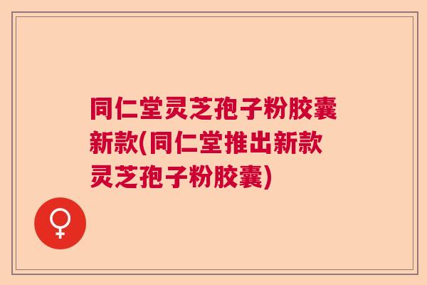 同仁堂灵芝孢子粉胶囊新款(同仁堂推出新款灵芝孢子粉胶囊) 同仁堂灵芝孢子粉胶囊新款(同仁堂推出新款灵芝孢子粉胶囊)