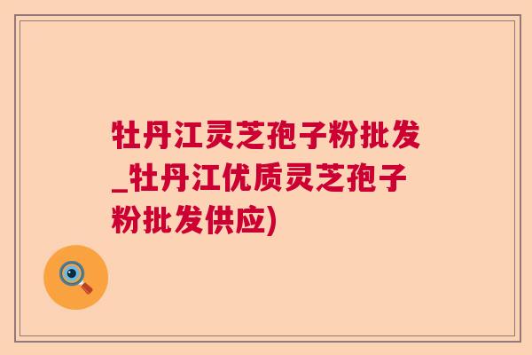 牡丹江灵芝孢子粉批发_牡丹江优质灵芝孢子粉批发供应)