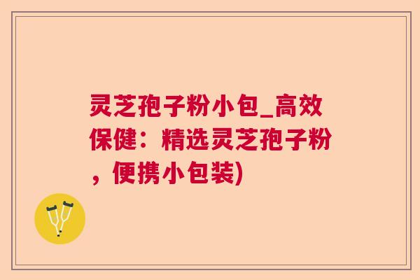 灵芝孢子粉小包_高效保健：精选灵芝孢子粉，便携小包装)