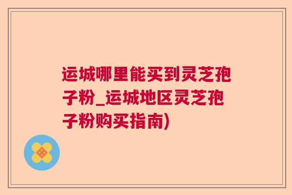 运城哪里能买到灵芝孢子粉_运城地区灵芝孢子粉购买指南)
