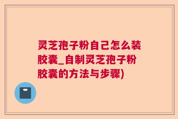 灵芝孢子粉自己怎么装胶囊_自制灵芝孢子粉胶囊的方法与步骤)