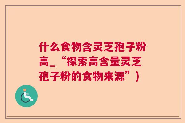 什么食物含灵芝孢子粉高_“探索高含量灵芝孢子粉的食物来源”) 什么食物含灵芝孢子粉高_“探索高含量灵芝孢子粉的食物来源”)