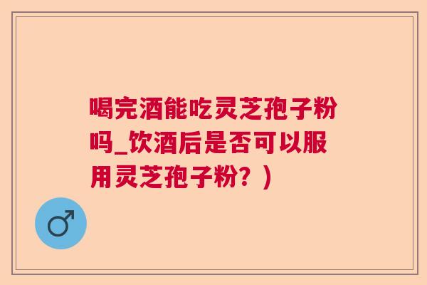 喝完酒能吃灵芝孢子粉吗_饮酒后是否可以服用灵芝孢子粉？)