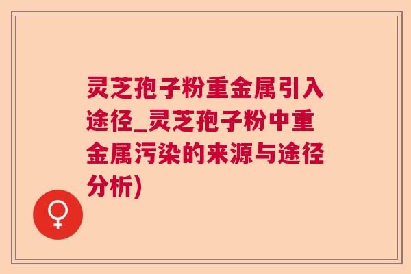 灵芝孢子粉重金属引入途径_灵芝孢子粉中重金属污染的来源与途径分析) 灵芝孢子粉重金属引入途径_灵芝孢子粉中重金属污染的来源与途径分析)