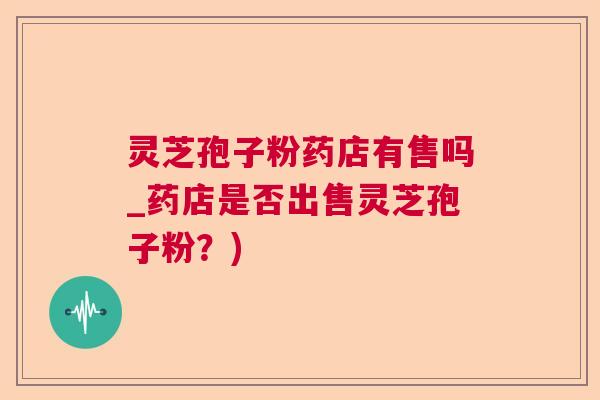 灵芝孢子粉药店有售吗_药店是否出售灵芝孢子粉?) 灵芝孢子粉药店有售吗_药店是否出售灵芝孢子粉?)