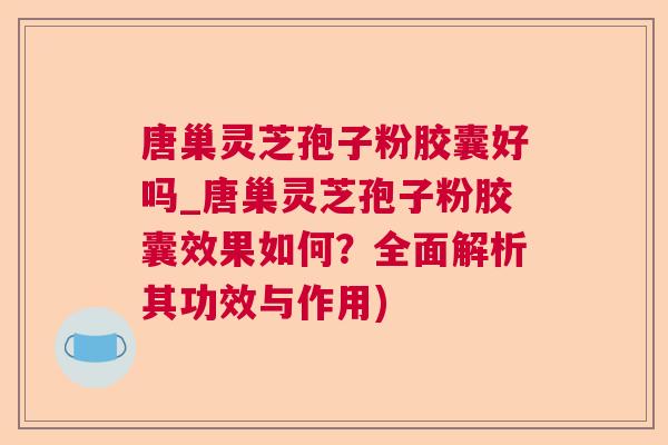 唐巢灵芝孢子粉胶囊好吗_唐巢灵芝孢子粉胶囊效果如何？全面解析其功效与作用)