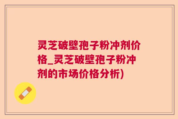灵芝破壁孢子粉冲剂价格_灵芝破壁孢子粉冲剂的市场价格分析) 灵芝破壁孢子粉冲剂价格_灵芝破壁孢子粉冲剂的市场价格分析)