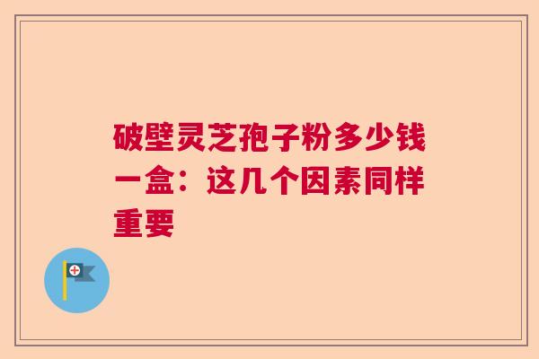 破壁灵芝孢子粉多少钱一盒：这几个因素同样重要