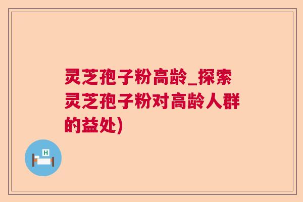 灵芝孢子粉高龄_探索灵芝孢子粉对高龄人群的益处) 灵芝孢子粉高龄_探索灵芝孢子粉对高龄人群的益处)