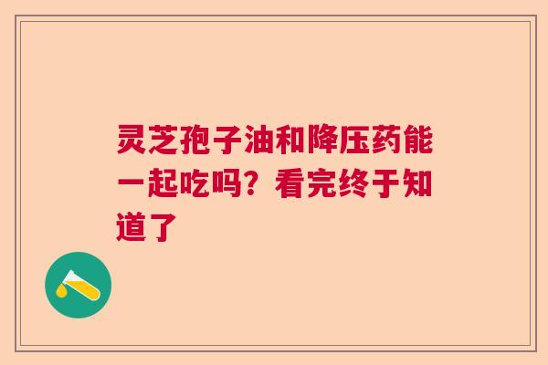 灵芝孢子油和药能一起吃吗？看完终于知道了