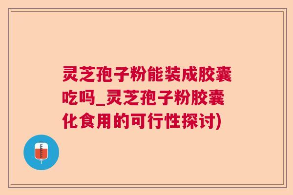 灵芝孢子粉能装成胶囊吃吗_灵芝孢子粉胶囊化食用的可行性探讨)