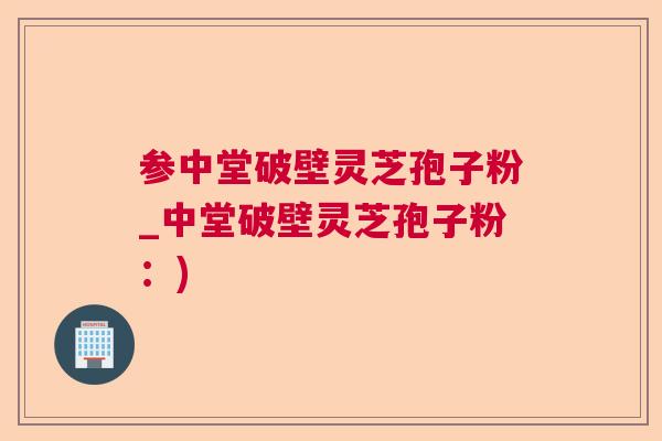 参中堂破壁灵芝孢子粉_中堂破壁灵芝孢子粉:) 参中堂破壁灵芝孢子粉_中堂破壁灵芝孢子粉:)