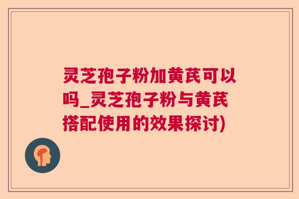 灵芝孢子粉加黄芪可以吗_灵芝孢子粉与黄芪搭配使用的效果探讨) 灵芝孢子粉加黄芪可以吗_灵芝孢子粉与黄芪搭配使用的效果探讨)