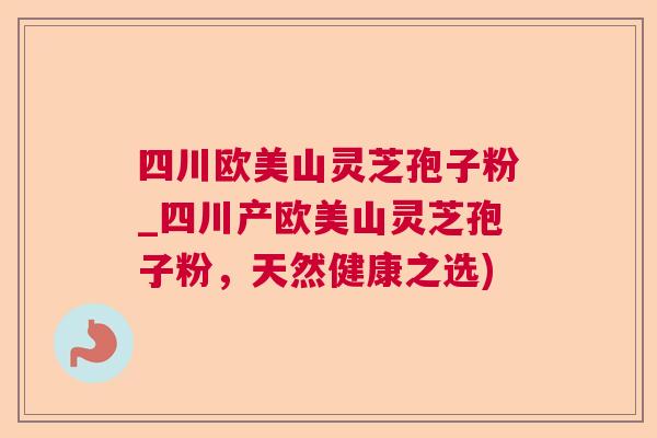 四川欧美山灵芝孢子粉_四川产欧美山灵芝孢子粉，天然健康之选)