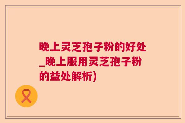 晚上灵芝孢子粉的好处_晚上服用灵芝孢子粉的益处解析)