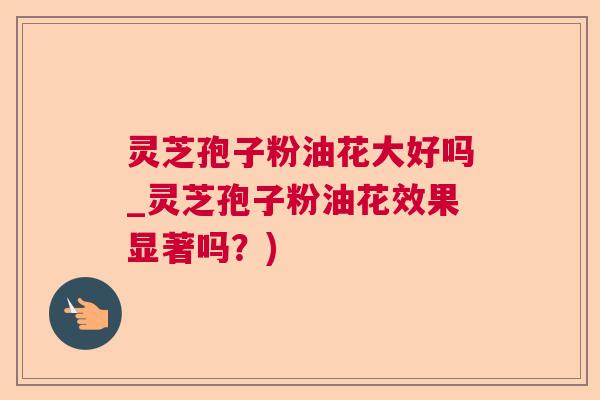 灵芝孢子粉油花大好吗_灵芝孢子粉油花效果显著吗?) 灵芝孢子粉油花大好吗_灵芝孢子粉油花效果显著吗?)