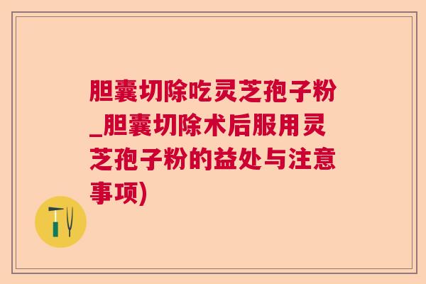 胆囊切除吃灵芝孢子粉_胆囊切除术后服用灵芝孢子粉的益处与注意事项)