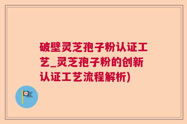 破壁灵芝孢子粉认证工艺_灵芝孢子粉的创新认证工艺流程解析)