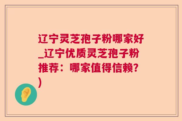 辽宁灵芝孢子粉哪家好_辽宁优质灵芝孢子粉推荐：哪家值得信赖？)