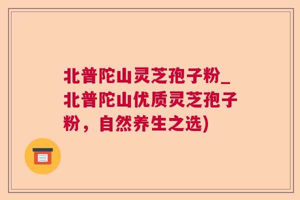 北普陀山灵芝孢子粉_北普陀山优质灵芝孢子粉，自然养生之选)