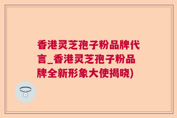 香港灵芝孢子粉品牌代言_香港灵芝孢子粉品牌全新形象大使揭晓) 香港灵芝孢子粉品牌代言_香港灵芝孢子粉品牌全新形象大使揭晓)