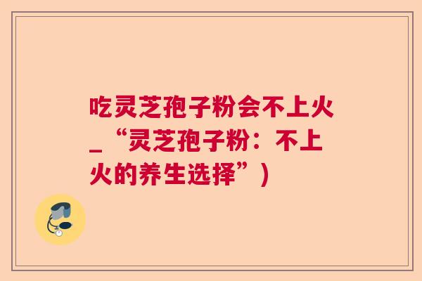 吃灵芝孢子粉会不上火_“灵芝孢子粉:不上火的养生选择”) 吃灵芝孢子粉会不上火_“灵芝孢子粉:不上火的养生选择”)