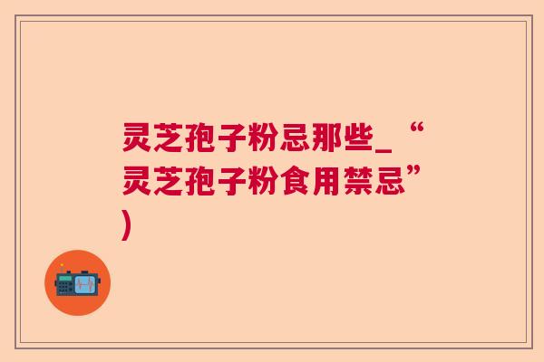 灵芝孢子粉忌那些_“灵芝孢子粉食用禁忌”)