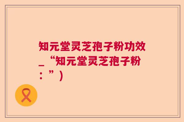 知元堂灵芝孢子粉功效_“知元堂灵芝孢子粉:”) 知元堂灵芝孢子粉功效_“知元堂灵芝孢子粉:”)