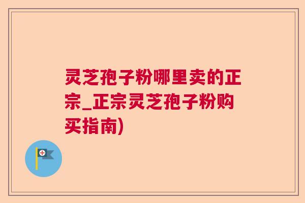 灵芝孢子粉哪里卖的正宗_正宗灵芝孢子粉购买指南) 灵芝孢子粉哪里卖的正宗_正宗灵芝孢子粉购买指南)
