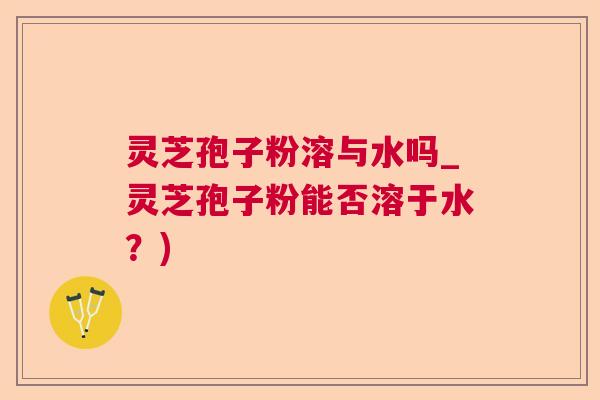 灵芝孢子粉溶与水吗_灵芝孢子粉能否溶于水？)