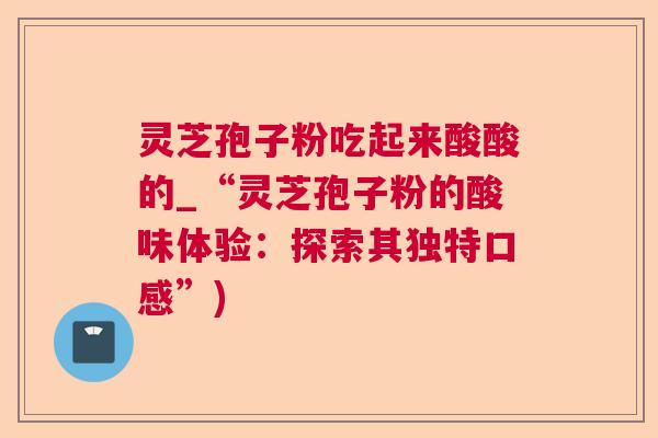 灵芝孢子粉吃起来酸酸的_“灵芝孢子粉的酸味体验:探索其独特口感”) 灵芝孢子粉吃起来酸酸的_“灵芝孢子粉的酸味体验:探索其独特口感”)