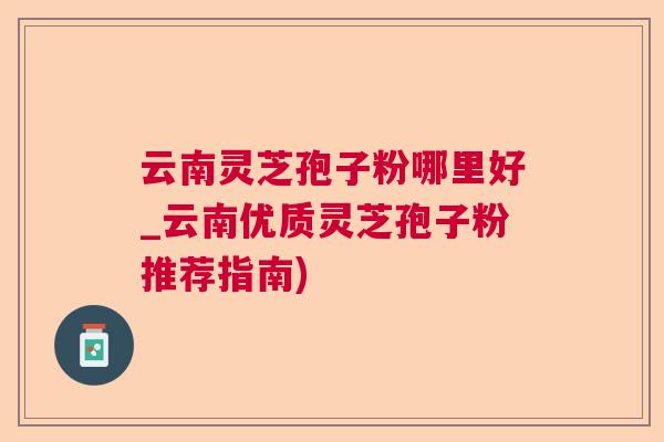云南灵芝孢子粉哪里好_云南优质灵芝孢子粉推荐指南)