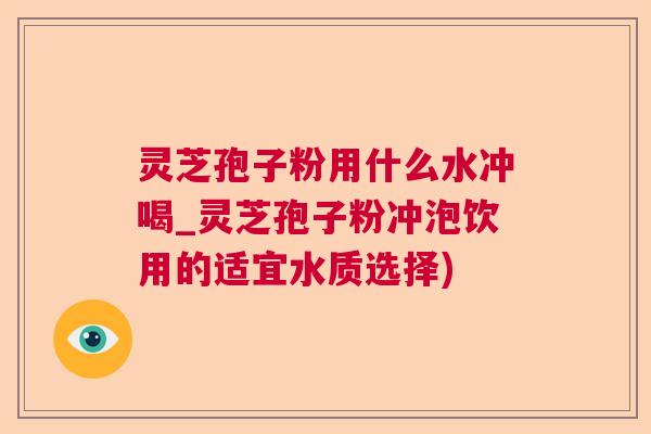 灵芝孢子粉用什么水冲喝_灵芝孢子粉冲泡饮用的适宜水质选择) 灵芝孢子粉用什么水冲喝_灵芝孢子粉冲泡饮用的适宜水质选择)