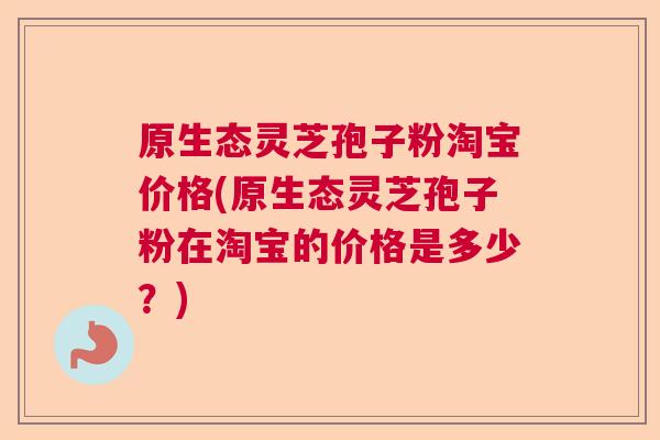 原生态灵芝孢子粉淘宝价格(原生态灵芝孢子粉在淘宝的价格是多少？)