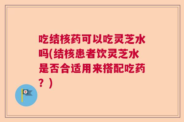 吃结核药可以吃灵芝水吗(结核患者饮灵芝水是否合适用来搭配吃药？)