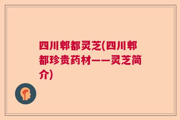 四川郫都灵芝(四川郫都珍贵药材——灵芝简介) 四川郫都灵芝(四川郫都珍贵药材——灵芝简介)