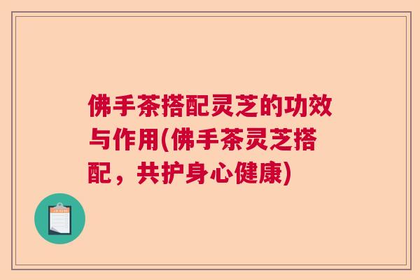 佛手茶搭配灵芝的功效与作用(佛手茶灵芝搭配,共护身心健康) 佛手茶搭配灵芝的功效与作用(佛手茶灵芝搭配,共护身心健康)