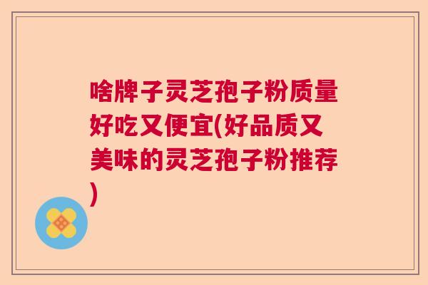 啥牌子灵芝孢子粉质量好吃又便宜(好品质又美味的灵芝孢子粉推荐)