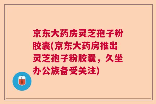 京东大药房灵芝孢子粉胶囊(京东大药房推出灵芝孢子粉胶囊,久坐办公族备受关注) 京东大药房灵芝孢子粉胶囊(京东大药房推出灵芝孢子粉胶囊,久坐办公族备受关注)