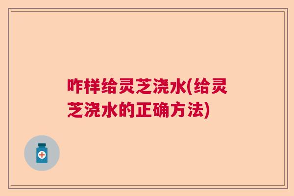 咋样给灵芝浇水(给灵芝浇水的正确方法) 咋样给灵芝浇水(给灵芝浇水的正确方法)