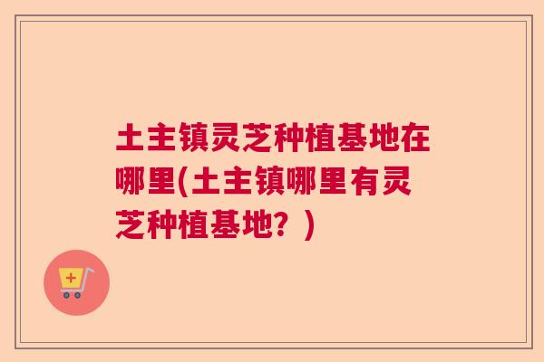 土主镇灵芝种植基地在哪里(土主镇哪里有灵芝种植基地?) 土主镇灵芝种植基地在哪里(土主镇哪里有灵芝种植基地?)