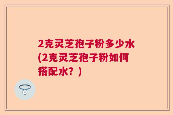 2克灵芝孢子粉多少水(2克灵芝孢子粉如何搭配水?) 2克灵芝孢子粉多少水(2克灵芝孢子粉如何搭配水?)