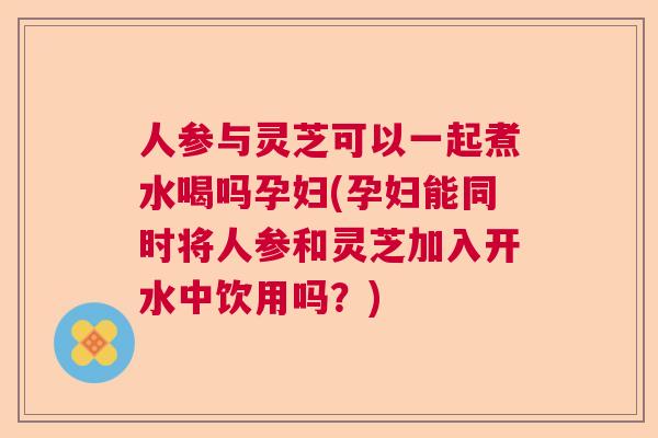 人参与灵芝可以一起煮水喝吗孕妇(孕妇能同时将人参和灵芝加入开水中饮用吗？)