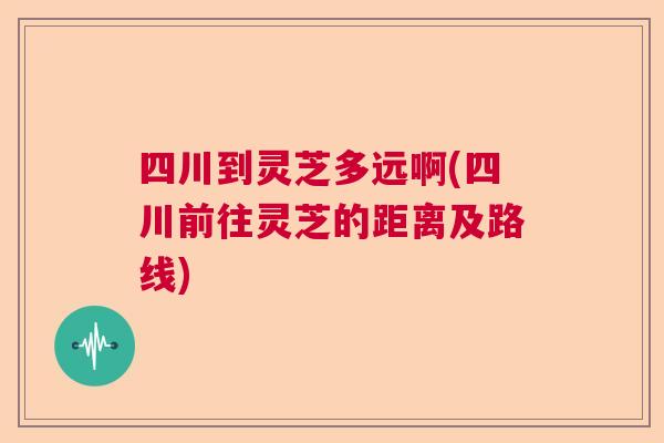 四川到灵芝多远啊(四川前往灵芝的距离及路线) 四川到灵芝多远啊(四川前往灵芝的距离及路线)