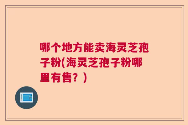 哪个地方能卖海灵芝孢子粉(海灵芝孢子粉哪里有售?) 哪个地方能卖海灵芝孢子粉(海灵芝孢子粉哪里有售?)