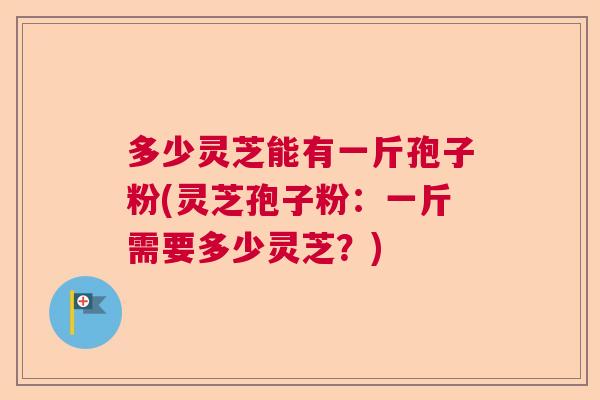 多少灵芝能有一斤孢子粉(灵芝孢子粉：一斤需要多少灵芝？)