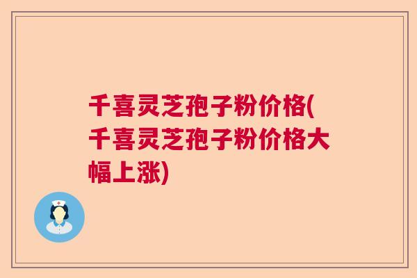 千喜灵芝孢子粉价格(千喜灵芝孢子粉价格大幅上涨) 千喜灵芝孢子粉价格(千喜灵芝孢子粉价格大幅上涨)
